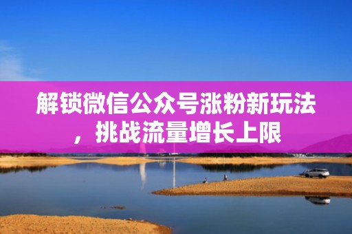 解锁微信公众号涨粉新玩法，挑战流量增长上限
