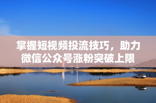 掌握短视频投流技巧，助力微信公众号涨粉突破上限