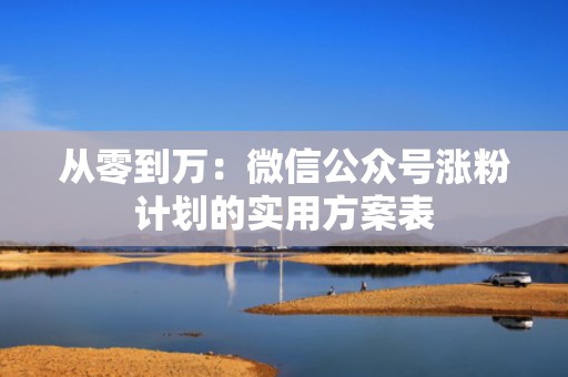 从零到万:微信公众号涨粉计划的实用方案表 从零到万:微信公众号涨粉计划的实用方案表