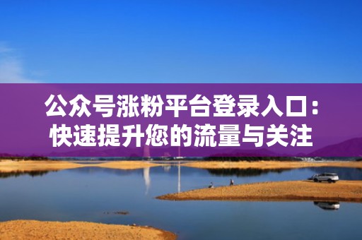 公众号涨粉平台登录入口：快速提升您的流量与关注