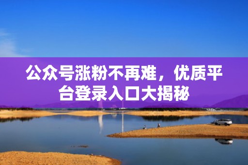 公众号涨粉不再难，优质平台登录入口大揭秘