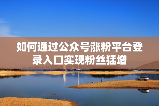如何通过公众号涨粉平台登录入口实现粉丝猛增