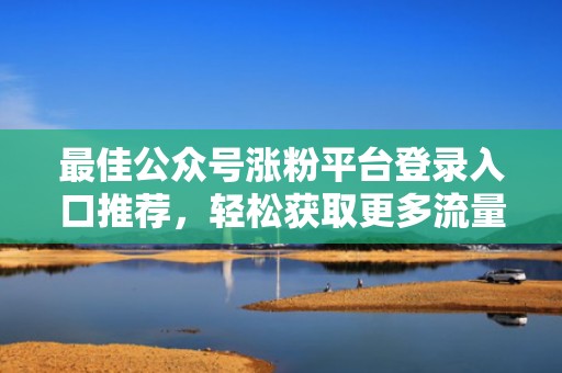最佳公众号涨粉平台登录入口推荐，轻松获取更多流量