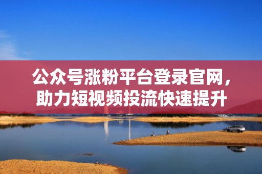 公众号涨粉平台登录官网，助力短视频投流快速提升
