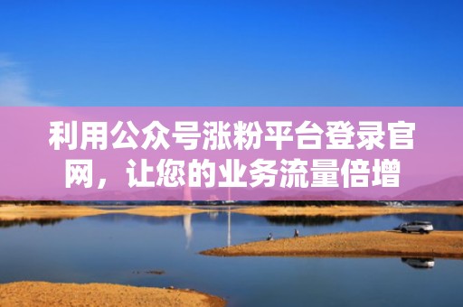 利用公众号涨粉平台登录官网，让您的业务流量倍增