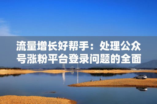 流量增长好帮手：处理公众号涨粉平台登录问题的全面解析