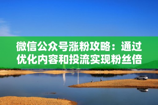 微信公众号涨粉攻略：通过优化内容和投流实现粉丝倍增