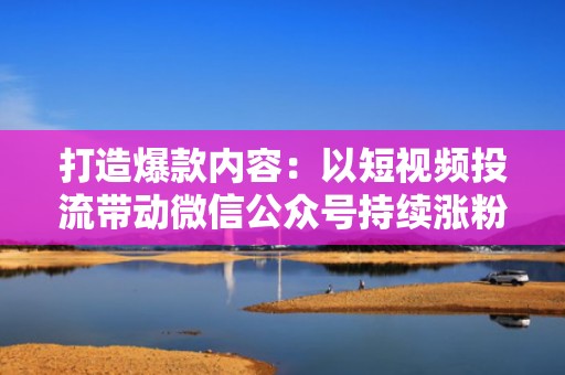 打造爆款内容：以短视频投流带动微信公众号持续涨粉