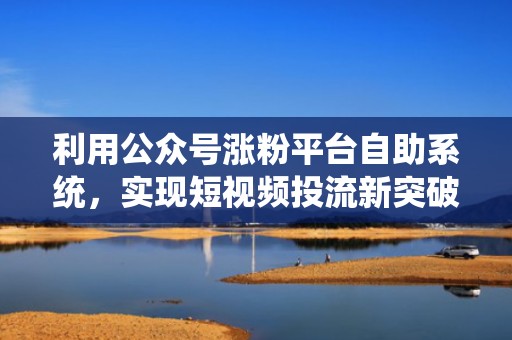 利用公众号涨粉平台自助系统，实现短视频投流新突破