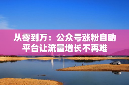 从零到万：公众号涨粉自助平台让流量增长不再难