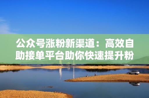 公众号涨粉新渠道：高效自助接单平台助你快速提升粉丝量