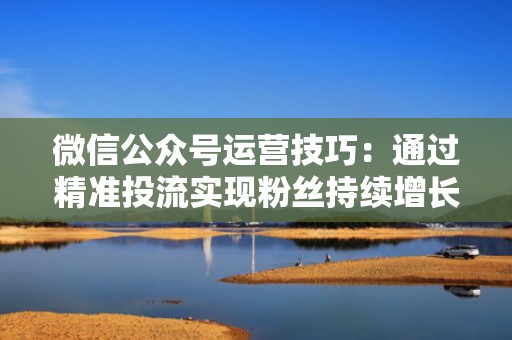 微信公众号运营技巧：通过精准投流实现粉丝持续增长