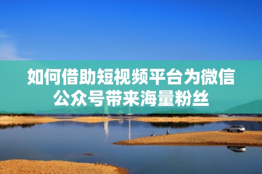 如何借助短视频平台为微信公众号带来海量粉丝