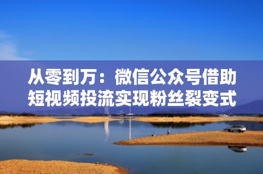 从零到万：微信公众号借助短视频投流实现粉丝裂变式增长