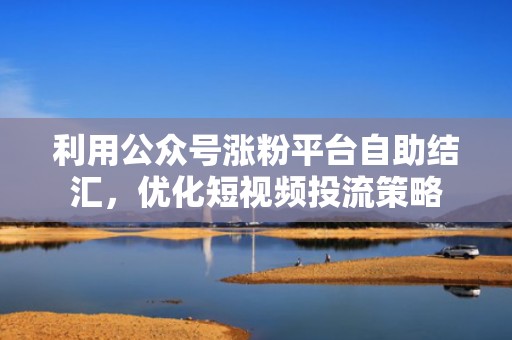 利用公众号涨粉平台自助结汇，优化短视频投流策略