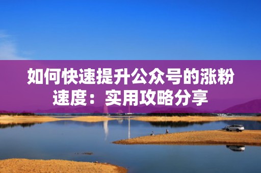 如何快速提升公众号的涨粉速度：实用攻略分享