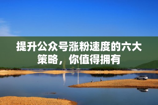 提升公众号涨粉速度的六大策略，你值得拥有