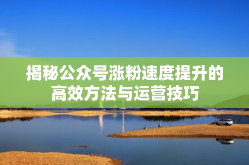 揭秘公众号涨粉速度提升的高效方法与运营技巧