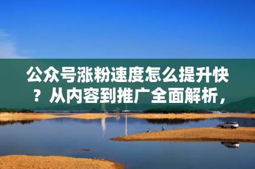 公众号涨粉速度怎么提升快？从内容到推广全面解析，助你事半功倍