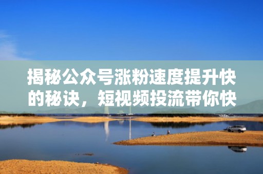 揭秘公众号涨粉速度提升快的秘诀，短视频投流带你快速吸粉