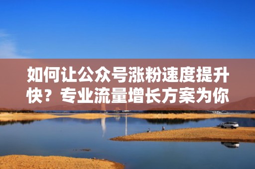 如何让公众号涨粉速度提升快？专业流量增长方案为你保驾护航