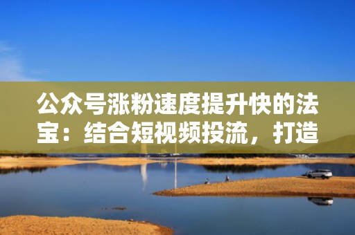 公众号涨粉速度提升快的法宝：结合短视频投流，打造爆款内容吸引粉丝