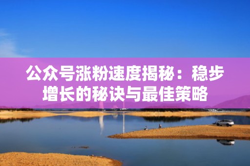 公众号涨粉速度揭秘：稳步增长的秘诀与最佳策略