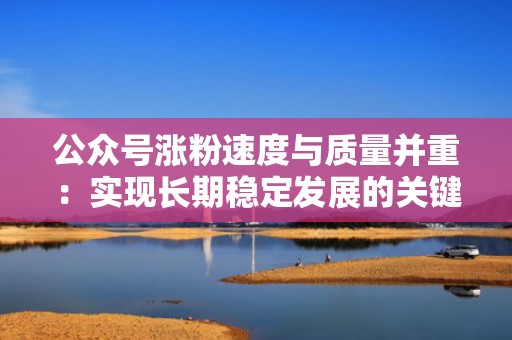 公众号涨粉速度与质量并重：实现长期稳定发展的关键