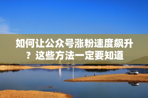 如何让公众号涨粉速度飙升？这些方法一定要知道