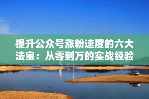 提升公众号涨粉速度的六大法宝：从零到万的实战经验分享