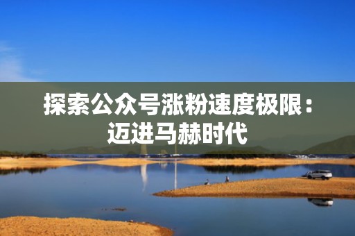 探索公众号涨粉速度极限：迈进马赫时代
