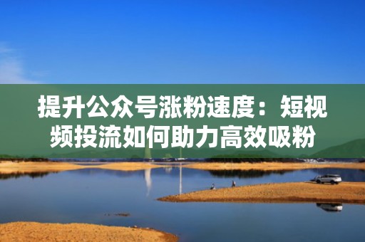 提升公众号涨粉速度：短视频投流如何助力高效吸粉