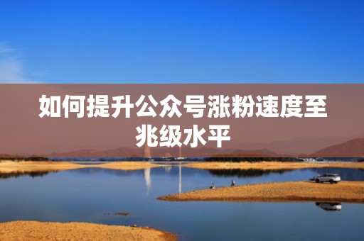 如何提升公众号涨粉速度至兆级水平