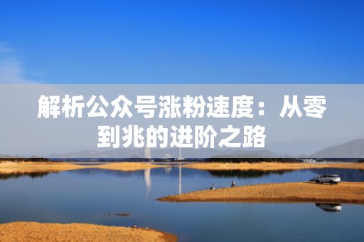 解析公众号涨粉速度：从零到兆的进阶之路
