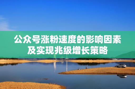 公众号涨粉速度的影响因素及实现兆级增长策略