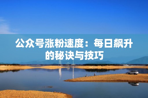 公众号涨粉速度：每日飙升的秘诀与技巧