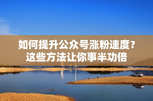 如何提升公众号涨粉速度？这些方法让你事半功倍