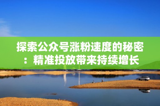 探索公众号涨粉速度的秘密：精准投放带来持续增长