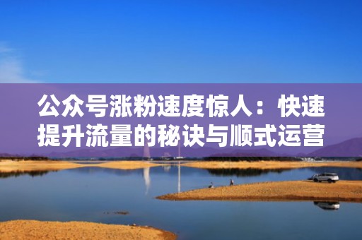 公众号涨粉速度惊人：快速提升流量的秘诀与顺式运营法则