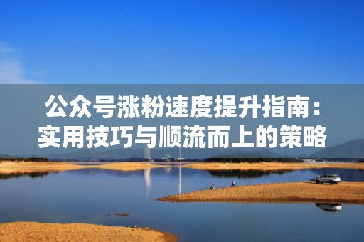公众号涨粉速度提升指南：实用技巧与顺流而上的策略