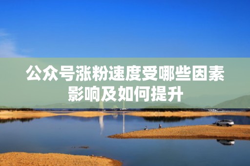 公众号涨粉速度受哪些因素影响及如何提升