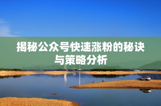 揭秘公众号快速涨粉的秘诀与策略分析