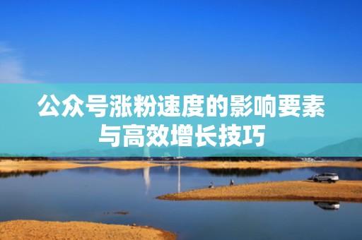 公众号涨粉速度的影响要素与高效增长技巧