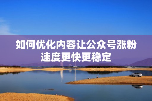 如何优化内容让公众号涨粉速度更快更稳定
