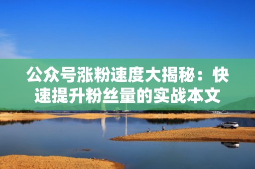 公众号涨粉速度大揭秘：快速提升粉丝量的实战本文