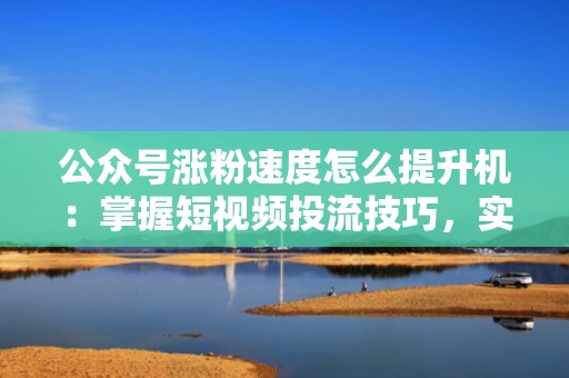 公众号涨粉速度怎么提升机：掌握短视频投流技巧，实现粉丝快速增长