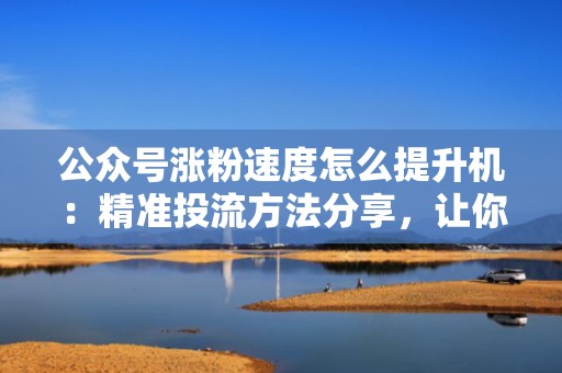 公众号涨粉速度怎么提升机：精准投流方法分享，让你的粉丝数飙升