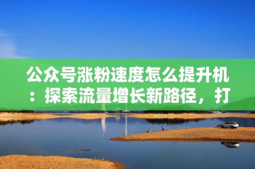 公众号涨粉速度怎么提升机：探索流量增长新路径，打造爆款公众号