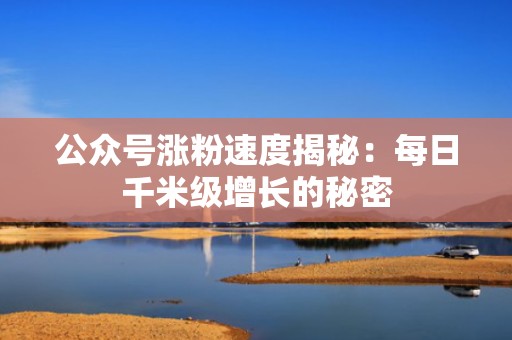 公众号涨粉速度揭秘：每日千米级增长的秘密