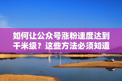 如何让公众号涨粉速度达到千米级？这些方法必须知道
